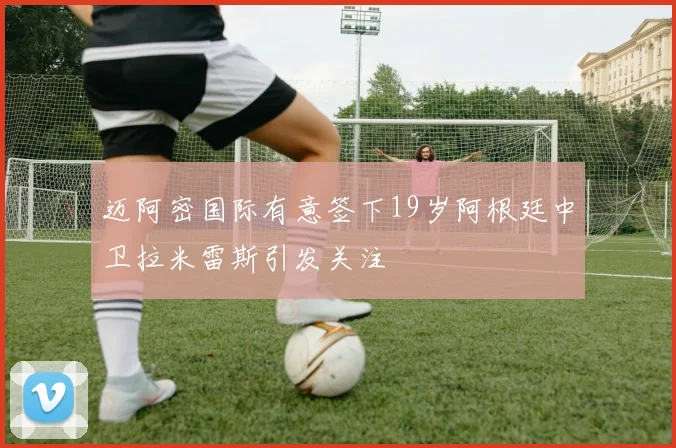 迈阿密国际有意签下19岁阿根廷中卫拉米雷斯引发关注