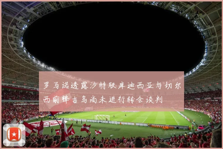 罗马诺透露沙特联库迪西亚与切尔西前锋吉乌尚未进行转会谈判