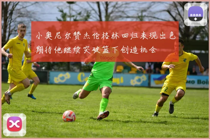 小奥尼尔赞杰伦格林回归表现出色期待他继续突破篮下创造机会