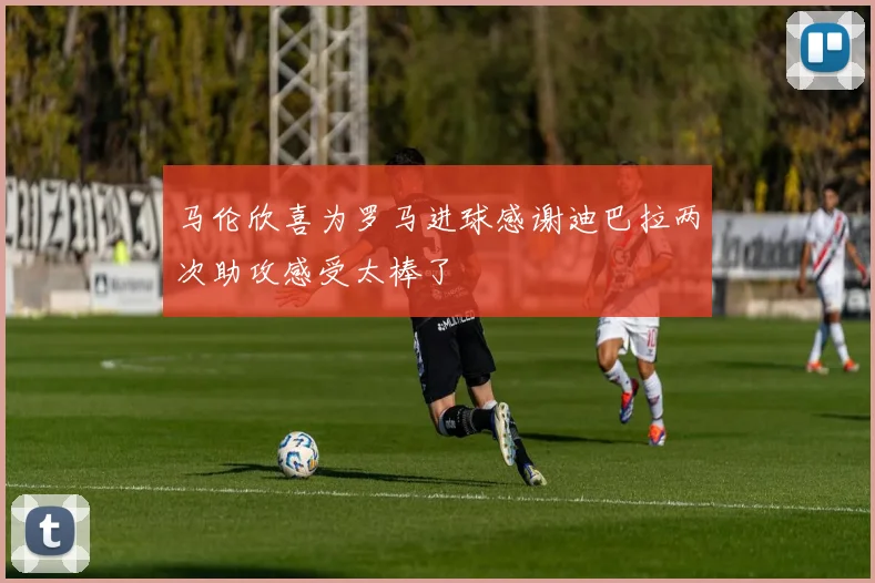 马伦欣喜为罗马进球感谢迪巴拉两次助攻感受太棒了