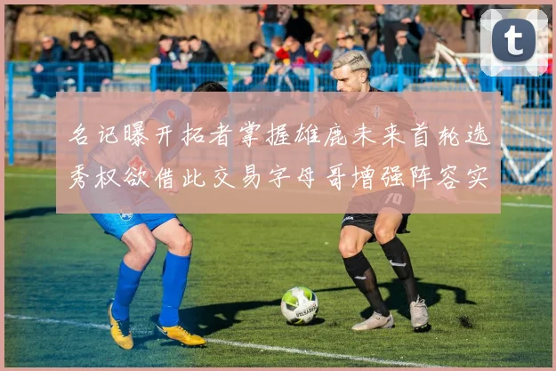 名记曝开拓者掌握雄鹿未来首轮选秀权欲借此交易字母哥增强阵容实力