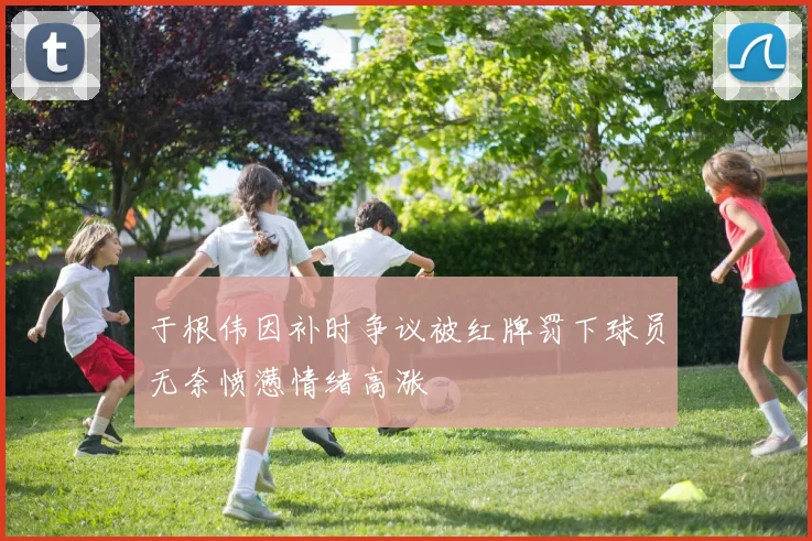 于根伟因补时争议被红牌罚下球员无奈愤懑情绪高涨