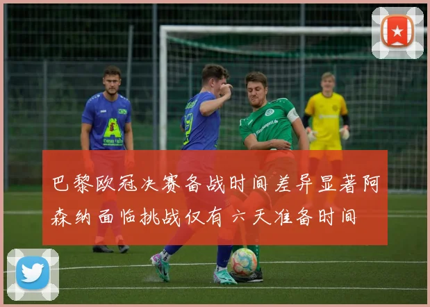 巴黎欧冠决赛备战时间差异显著阿森纳面临挑战仅有六天准备时间