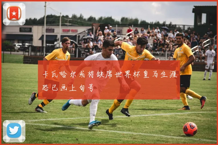 卡瓦哈尔或将缺席世界杯皇马生涯恐已画上句号