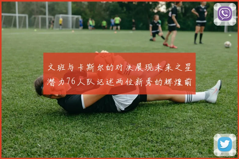 文班与卡斯尔的对决展现未来之星潜力76人队记述两位新秀的辉煌前景