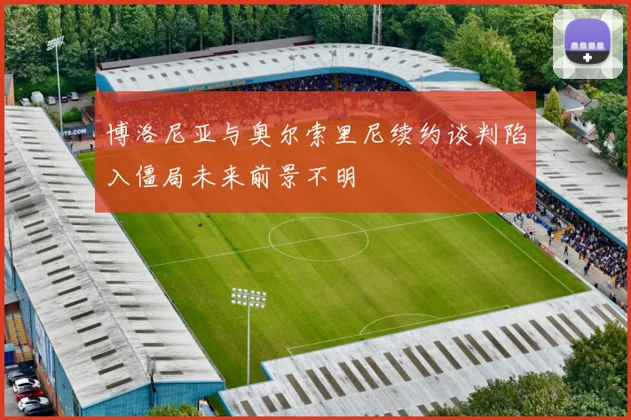博洛尼亚与奥尔索里尼续约谈判陷入僵局未来前景不明