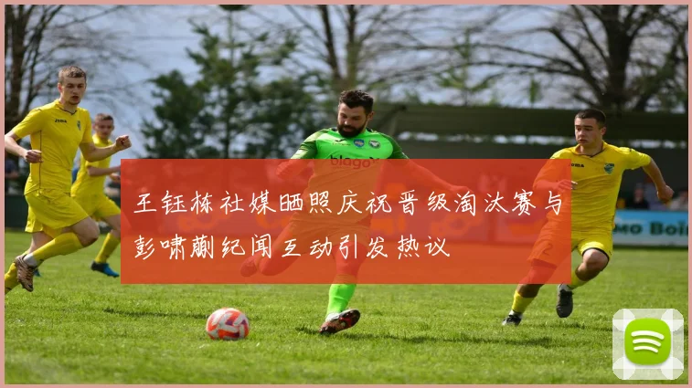 王钰栋社媒晒照庆祝晋级淘汰赛与彭啸蒯纪闻互动引发热议