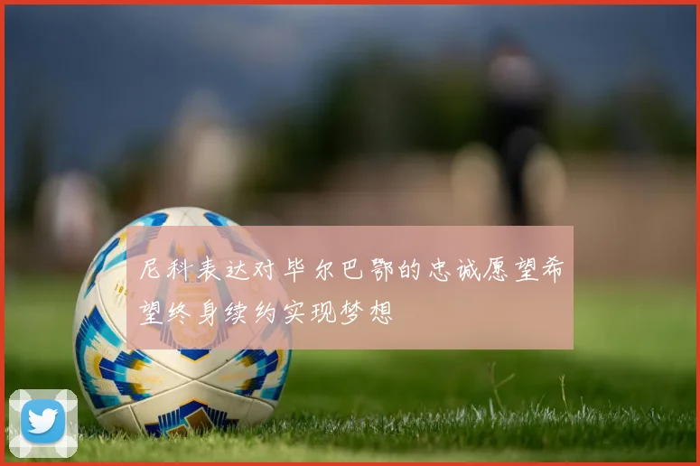 尼科表达对毕尔巴鄂的忠诚愿望希望终身续约实现梦想