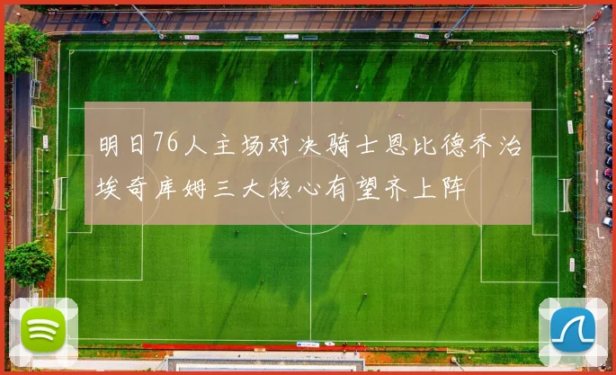 明日76人主场对决骑士恩比德乔治埃奇库姆三大核心有望齐上阵