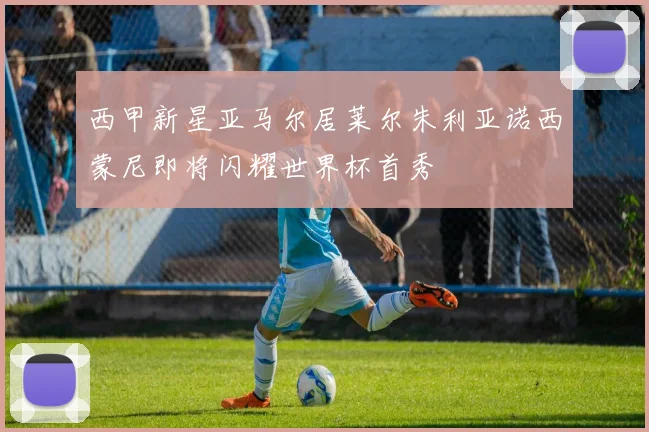 西甲新星亚马尔居莱尔朱利亚诺西蒙尼即将闪耀世界杯首秀