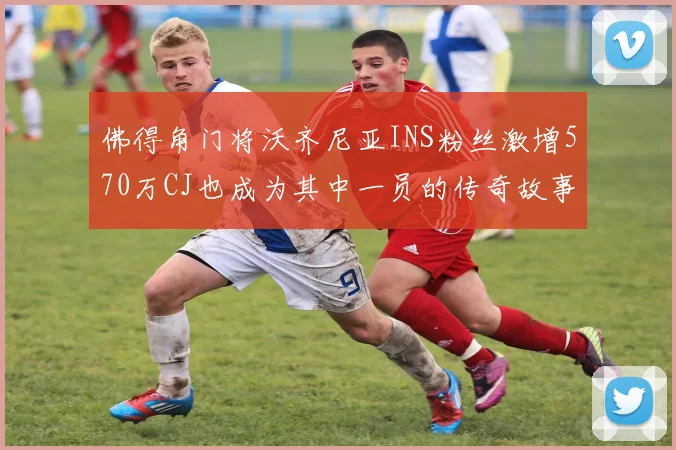 佛得角门将沃齐尼亚INS粉丝激增570万CJ也成为其中一员的传奇故事