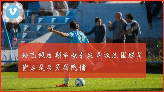 姆巴佩近期举动引发争议法国球星背后是否另有隐情
