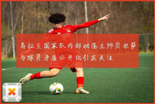 乌拉圭国家队内部动荡主帅贝尔萨与球员矛盾公开化引发关注