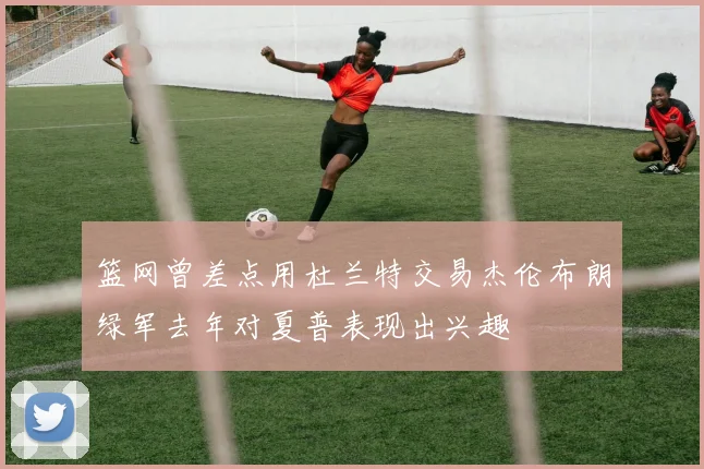 篮网曾差点用杜兰特交易杰伦布朗绿军去年对夏普表现出兴趣