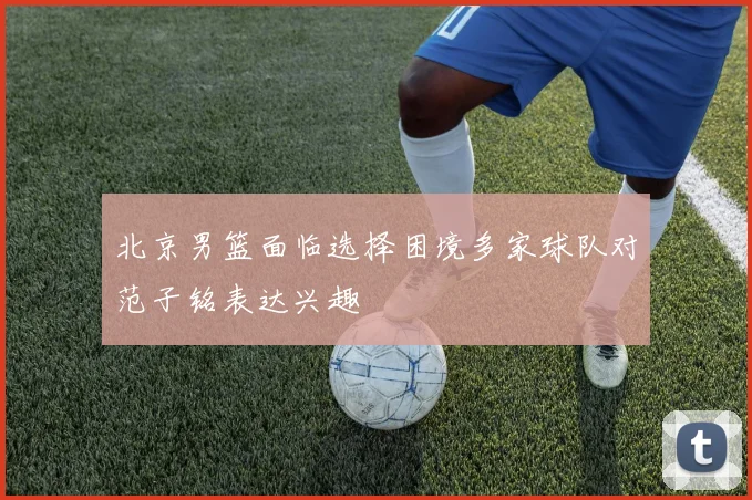 北京男篮面临选择困境多家球队对范子铭表达兴趣