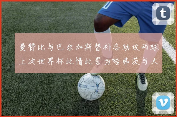 曼赞比与巴尔加斯替补各助攻两球上次世界杯此情此景为哈弗茨与大菲尔