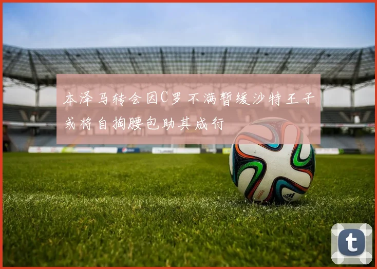 本泽马转会因C罗不满暂缓沙特王子或将自掏腰包助其成行