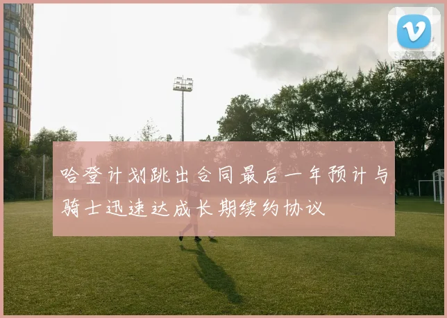 哈登计划跳出合同最后一年预计与骑士迅速达成长期续约协议
