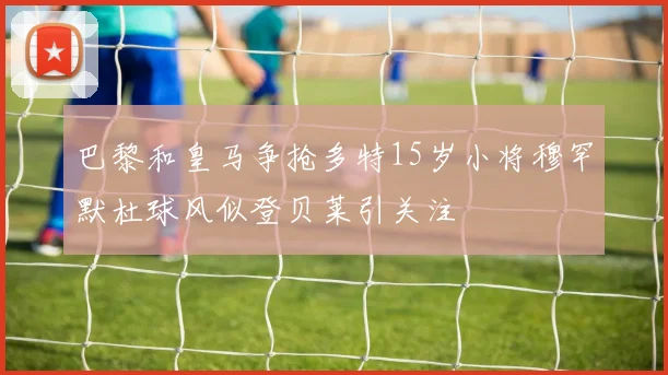 巴黎和皇马争抢多特15岁小将穆罕默杜球风似登贝莱引关注