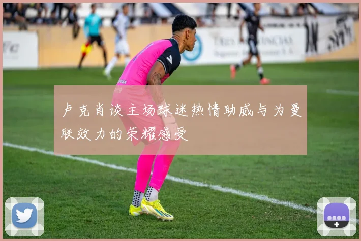 卢克肖谈主场球迷热情助威与为曼联效力的荣耀感受