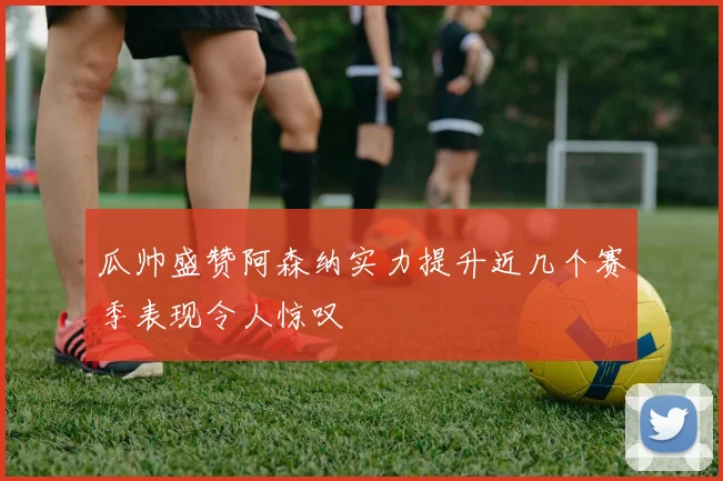 瓜帅盛赞阿森纳实力提升近几个赛季表现令人惊叹