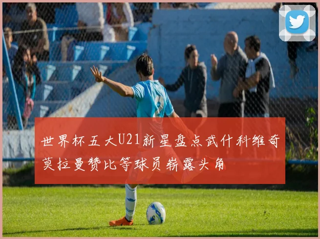 世界杯五大U21新星盘点武什科维奇莫拉曼赞比等球员崭露头角